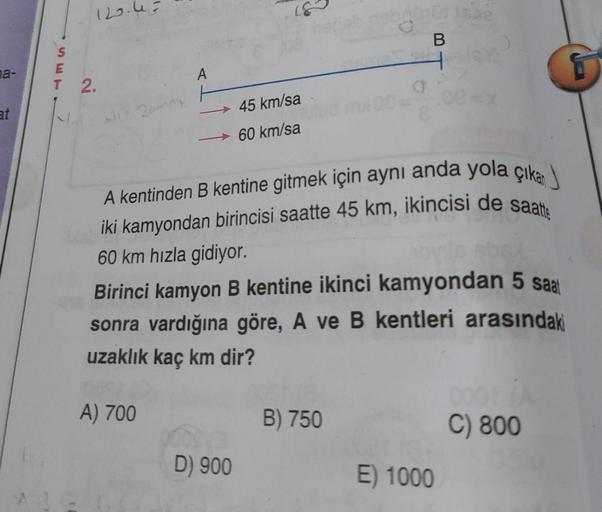 na-
at
120.43
S
E
T 2.
Aliz 20mm
A
A) 700
45 km/sa
60 km/sa
D) 900
A kentinden B kentine gitmek için aynı anda yola çıka
iki kamyondan birincisi saatte 45 km, ikincisi de saatte
60 km hızla gidiyor.
Birinci kamyon B kentine ikinci kamyondan 5 saat
sonra va