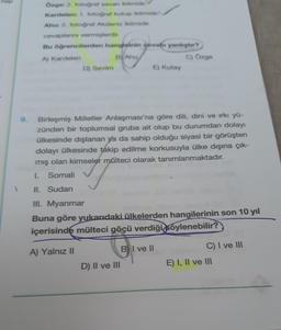 hop
Özge: 2. fotoğraf savan iklimidir.
Kardelen: 1. fotoğraf kutup iklimidir
Ahu: 2. fotoğraf Akdeniz iklimidir.
cevaplarını vermişlerdir.
Bu öğrencilerden hangisinin devabı yanlıştır?
A) Kardelen
B) Ahu
C) Özge
D) Sevim
E) Kutay
Birleşmiş Milletler Anlaşması'na göre dili, dini ve ırkı yü-
zünden bir toplumsal gruba ait olup bu durumdan dolayı
ülkesinde dışlanan ya da sahip olduğu siyasi bir görüşten
dolayı ülkesinde takip edilme korkusuyla ülke dışına çık-
mış olan kimseler mülteci olarak tanımlanmaktadır.
I.
Somali
II. Sudan
III. Myanmar
Buna göre yukarıdaki ülkelerden hangilerinin son 10 yıl
içerisinde mülteci göçü verdiği söylenebilir?
A) Yalnız II
D) II ve III
BI ve II
C) I ve III
E) I, II ve III