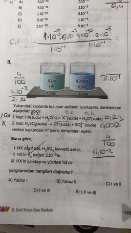 UA)
B)
0₁1-
3.
5/8
-2
4110
5.10
5.10-11
1.10-15
5.10-16
5.10-28
5.10
1.10-5
5.10-3
1.10-9
5.10-3
-S
4·10 ²015/10 ³4110²0 · 2.10
1161
10+
0,2 M
HX
1. kap
D) I ve III
0,001 M
H₂SO
2. kap
11. Sınıf Kimya Soru Bankası
2. 10
Yukarıdaki kaplarda bulunan asitlerin iyonlaşma denklemleri
aşağıdaki gibidir.
0,2
0,2
10x 1. kap: HX(suda) + H₂O(s) = X (suda) + H₂O*(suda) 0,2 >
X 2. kap: H₂SO4(suda) → 2H*(suda) + SO2 (suda) 0,002
verilen kaplardaki H* iyonu derişimleri eşittir.
Buna göre,
I. HX zayıf asit, H₂SO4 kuvvetli asittir.
II. HX'in K₂ değeri 2.10-5'tir.
III. HX'in iyonlaşma yüzdesi %1'dir.
yargılarından hangileri doğrudur?
A) Yalnız I
B) Yalnız II
0,4
2.101
E) I, II ve III
4
st
47110-2
C) I ve II
190