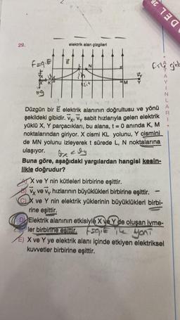 29.
f=q₁E
Txk. 2
3
K
elektrik alan çizgileri
tw
esit
DEL 28
file gide
R
1
Düzgün bir E elektrik alanının doğrultusu ve yönü A
şekildeki gibidir. Vy, Vy sabit hızlarıyla gelen elektrik
yüklü X, Y parçacıkları, bu alana, t = 0 anında K, M
noktalarından giriyor. X cismi KL yolunu, Y cismini
de MN yolunu izleyerek t sürede L, N noktalarına
ulaşıyor.
de cly
Buna göre, aşağıdaki yargılardan hangisi kesin-
likle doğrudur?
X ve Y nin kütleleri birbirine eşittir.
Vy ve Vy hızlarının büyüklükleri birbirine eşittir.
CX ve Y nin elektrik yüklerinin büyüklükleri birbi-
rine eşittir.
N
-
D Elektrik alanının etkisiyle X ve Y de oluşan ivme-
ler birbirine esittir.se
The YOUT
X ve Y ye elektrik alanı içinde etkiyen elektriksel
kuvvetler birbirine eşittir.