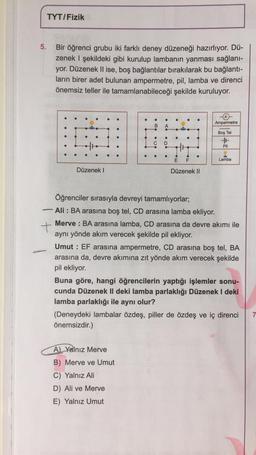 5.
TYT/Fizik
Bir öğrenci grubu iki farklı deney düzeneği hazırlıyor. Dü-
zenek I şekildeki gibi kurulup lambanın yanması sağlanı-
yor. Düzenek II ise, boş bağlantılar bırakılarak bu bağlantı-
ların birer adet bulunan ampermetre, pil, lamba ve direnci
önemsiz teller ile tamamlanabileceği şekilde kuruluyor.
-
Düzenek I
:01:21
B
●
●
A) Yalnız Merve
B) Merve ve Umut
C) Yalnız Ali
D) Ali ve Merve
E) Yalnız Umut
E F
Düzenek II
Ampermetre
Boş Tel
++
Pil
Öğrenciler sırasıyla devreyi tamamlıyorlar;
Ali BA arasına boş tel, CD arasına lamba ekliyor.
+
Merve BA arasına lamba, CD arasına da devre akımı ile
aynı yönde akım verecek şekilde pil ekliyor.
Lamba
Umut EF arasına ampermetre, CD arasına boş tel, BA
arasına da, devre akımına zıt yönde akım verecek şekilde
pil ekliyor.
Buna göre, hangi öğrencilerin yaptığı işlemler sonu-
cunda Düzenek II deki lamba parlaklığı Düzenek I deki
lamba parlaklığı ile aynı olur?
(Deneydeki lambalar özdeş, piller de özdeş ve iç direnci
önemsizdir.)
7