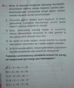 19. 1. Birey, iş hayatına atıldığında edineceği tecrübeleri,
üniversitede edinmiş olduğu bilgilerin üzerine yapı-
landıracağından üniversitede alınan eğitim, bireyin
meslek hayatının temeli konumundadır.
II. Üniversite eğitimi, liseden sonra başlayan ve bireyi
gelecekteki mesleğine hazırlamaya yönelik temel
bilgilerin alındığı dinamik bir süreçtir.
III. Birey, üniversitede edindiği bilgiler ve kazanmış
olduğu deneyimlerle donanımlı bir hâle gelerek iş
dünyasına adım atmaya hazır olur.
IV. Bu temel ne kadar sağlam olursa üzerine kurulacak
olan kariyer katmanları da o kadar sağlam olacaktır.
V. İyi bir üniversite eğitimi, bireyin gelecekteki yaşantısını
biçimlendirebilecek olan önemli bir deneyimdir.
Yukarıda numaralanmış cümlelerle anlamlı bir parag-
raf oluşturmak için hangi sıra izlenmelidir?
A) II-V-III- | – IV
B) I-II-III-V-IV
C) V-II-III-IV-I
D) III-II-I-IV-V
E) II-I-IV-V-III
