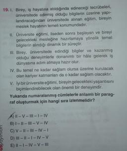 19. 1. Birey, iş hayatına atıldığında edineceği tecrübeleri,
üniversitede edinmiş olduğu bilgilerin üzerine yapı-
landıracağından üniversitede alınan eğitim, bireyin
meslek hayatının temeli konumundadır.
II. Üniversite eğitimi, liseden sonra başlayan ve bireyi
gelecekteki mesleğine hazırlamaya yönelik temel
bilgilerin alındığı dinamik bir süreçtir.
III. Birey, üniversitede edindiği bilgiler ve kazanmış
olduğu deneyimlerle donanımlı bir hâle gelerek iş
dünyasına adım atmaya hazır olur.
IV. Bu temel ne kadar sağlam olursa üzerine kurulacak
olan kariyer katmanları da o kadar sağlam olacaktır.
V. İyi bir üniversite eğitimi, bireyin gelecekteki yaşantısını
biçimlendirebilecek olan önemli bir deneyimdir.
Yukarıda numaralanmış cümlelerle anlamlı bir parag-
raf oluşturmak için hangi sıra izlenmelidir?
A) II-V-III- | – IV
B) I-II-III-V-IV
C) V-II-III-IV-I
D) III-II-I-IV-V
E) II-I-IV-V-III