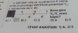 2. Şekildeki +6q ve -q yüklerinin K nokta-
sında oluşturduğu elektriksel potansiyel VK₁
noktasında ise V, dir.
K
-q
A) 1 B) 2
d
C) 3
d
L
Buna göre
V₁/V₂ oranı
kaçtır?
D) 4
E) 5
CEVAP ANAHTARI: 1) A, 2) E