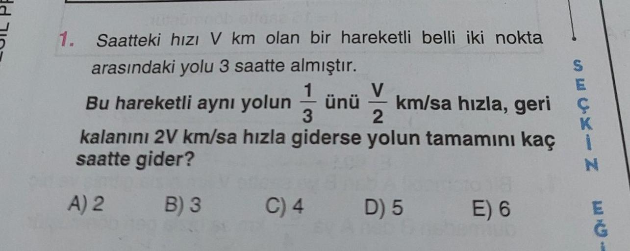 1. Saatteki hızı V km olan bir hareketli belli iki nokta
arasındaki yolu 3 saatte almıştır.
1
V
3
2
kalanını 2V km/sa hızla giderse yolun tamamını kaç
saatte gider?
A) 2
B) 3 C) 4 D) 5 E) 6
SECHIN
Bu hareketli aynı yolun ünü km/sa hızla, geri ç
28