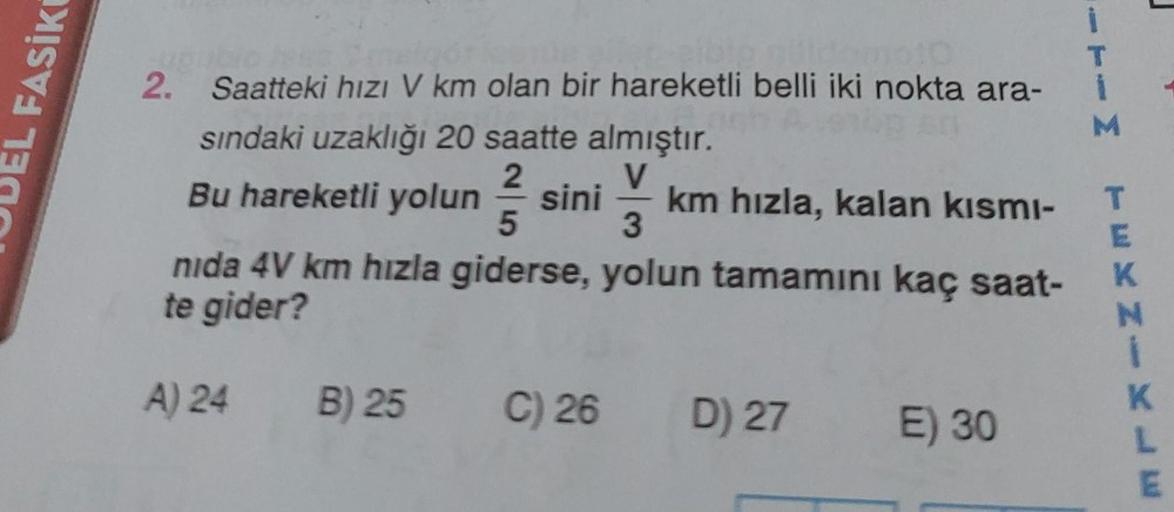 L FASIKI
idomo10
woul
2. Saatteki hızı V km olan bir hareketli belli iki nokta ara-
sındaki uzaklığı 20 saatte almıştır.
2
Bu hareketli yolun sini km hızla, kalan kısmı-
5
3
nida 4V km hızla giderse, yolun tamamını kaç saat-
te gider?
A) 24
B) 25
C) 26 D)