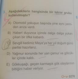 3. Aşağıdakilerin hangisinde bir tekrar grubu
kullanılmıştır?
A) Otomobil yokuşun başında yine aynı yerin-
den arıza verdi.
B) Haberi duyunca içimde dalga dalga yukarı
çıkan bir öfke kabardı.
O
D) Yağmur sonunda her yan çamur ve gölcük-
ler içinde kaldı.
Sevgili kedimiz Maya'ya her yıl doğum günü
partisi hazırlarız.
E) Gökkuşağı, geçen karmaşık gök olaylarının
bittiğini haber veriyor.
O 0276
6