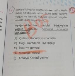 Du-
in
2-
erk
1. Işlevsel bölgeler oluşturulurken nüfus özel-
likleri de dikkate alınır. Buna göre Türkiye
yoğun ve seyrek nüfuslu işlevsel bölgeler
olmak üzere ikiye ayrılır.
Aşağıdakilerden hangisi Türkiye'nin
bölgeleri arasında
nüfuslu
yoğun
yer almaz?
A) Çatalca Kocaeli yarımadaları
B) Doğu Karadeniz kıyı kuşağı
C) İzmir ve çevresi
D) Menteşe Yöresi
E) Antalya Körfezi çevresi
9,