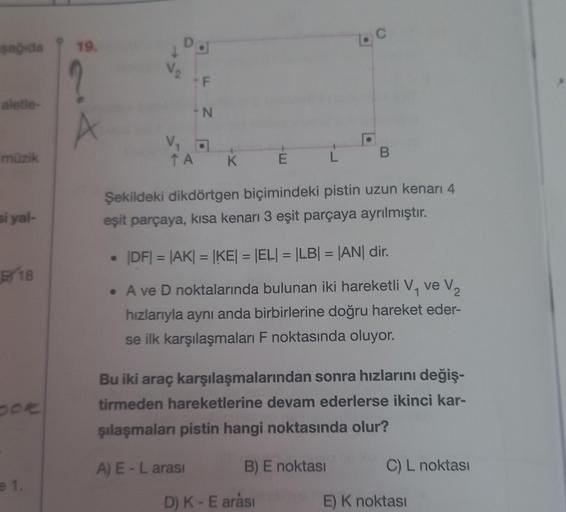 şağıda
aletle-
müzik
si yal-
B18
pot
e 1.
19.
?
A
D
V₂
V₁
↑ A
F
-N
K
A) E-L arası
E
Şekildeki dikdörtgen biçimindeki pistin uzun kenarı 4
eşit parçaya, kısa kenarı 3 eşit parçaya ayrılmıştır.
L
|DF| = |AK| = |KE| = |EL| = |LB| = |AN| dir.
1
• A ve D noktal