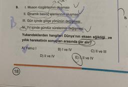 9.
B
18
1. Muson rüzgârlarmın oluşması
II. Dinamik basınç alanlarının oluşması
III. Gün içinde gölge yönünün değişmesi
Yıl içinde gündüz sürelerinin değişmesi
Yukarıdakilerden hangileri Dünya'nın eksen eğikliği ve
yıllık hareketinin sonuçları arasında yer alır?
A) Yalnız I
B) I ve IV
D) II ve IV
C) II ve III
E) Il ve IV