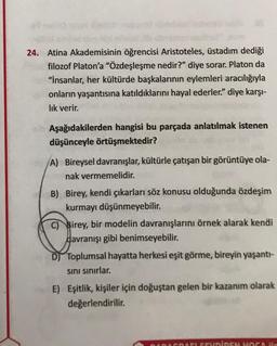 24. Atina Akademisinin öğrencisi Aristoteles, üstadım dediği
filozof Platon'a "Özdeşleşme nedir?" diye sorar. Platon da
"İnsanlar, her kültürde başkalarının eylemleri aracılığıyla
onların yaşantısına katıldıklarını hayal ederler." diye karşı-
lık verir.
Aşağıdakilerden hangisi bu parçada anlatılmak istenen
düşünceyle örtüşmektedir?
(A) Bireysel davranışlar, kültürle çatışan bir görüntüye ola-
nak vermemelidir.
B) Birey, kendi çıkarları söz konusu olduğunda özdeşim
kurmayı düşünmeyebilir.
Birey, bir modelin davranışlarını örnek alarak kendi
davranışı gibi benimseyebilir.
D) Toplumsal hayatta herkesi eşit görme, bireyin yaşantı-
sını sınırlar.
E) Eşitlik, kişiler için doğuştan gelen bir kazanım olarak
değerlendirilir.
SEVDİREN HOC