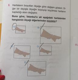 8. Haritaların boyutları ölçeğe göre değişim gösterir. Di-
ğer bir deyişle ölçeğin büyüyüp küçülmesi haritanın
kapladığı alanı değiştirir.
Buna göre, İstanbul'a ait aşağıdaki haritalardan
hangisinin ölçeği diğerlerinden büyüktür?
A)
E)
B)
D)
11.