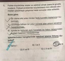 1.
Fizikte büyüklükler skaler ve vektörel olmak üzere iki grupta
incelenir. Fiziksel problemler büyüklüklerin türü dikkate alın-
madan çözülmeye çalışılırsa hatalı sonuçlar elde edilebilir.
Buna göre;
Voir cisme etki eden birden fazla kuvvetin toplamının bu-
lunması,
II., uzunluğu bilinen bir yolu t sürede alan aracın süratinin
hesaplanması,
III. içinde su bulunan açık havadaki bir kabın tabanındaki
oplam basıncın hesaplanması
işlemlerinden hangilerinde vektörel işleme ihtiyaç du-
yulur?
A) Yalnız I
D) II ve III
B) I ve II
E) I, II ve III
C) e III