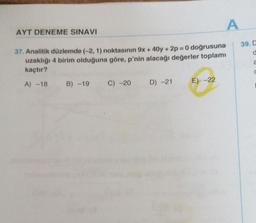 AYT DENEME SINAVI
37. Analitik düzlemde (-2, 1) noktasının 9x + 40y +2p= 0 doğrusuna
uzaklığı 4 birim olduğuna göre, p'nin alacağı değerler toplamı
kaçtır?
A) -18 B) -19 C) -20
D) -21
A
E) -22
39. D
d
a
C