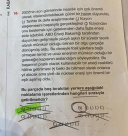 EME KABA
16. 2022'nin son günlerinde insanlık için çok önemli
olarak nitelendirilebilecek güzel bir haber duyuruldu
(:) Tarihte ilk defa araştırmacılar () füzyon
ateşlemesini başarıyla gerçekleştirdi () füzyondan
onu beslemek için gerekenden daha fazla enerji
elde edebildi. ABD Enerji Bakanlığı tarafından
duyurulan gelişmeyle yüzyılı aşkın bir süredir teorik
olarak mümkün olduğu bilinen bir olgu gerçeğe
dönüşmüş oldu. Bu deneyle fosil yakıtlara bağlı
olmayan temiz ve ucuz enerjinin mümkün olduğu bir
geleceğin kapısının aralandığını söyleyebiliriz. Bu
başarının pratik olarak kullanılabilir bir enerji reaktörü
hâline getirilmesi () belki de bilimsel olarak onlarca
yıl alacak ama yine de nükleer enerji için önemli bir
eşik aşılmış oldu.
Bu parçada boş bırakılan yerlere aşağıdaki
noktalama işaretlerinden hangileri sırasıyla
getirilmelidir?
A)
C) (6
()
(6)
B) () () () (),
D
EXO