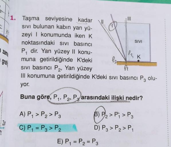 Ft
Kt
1. Taşma seviyesine kadar
SIVI bulunan kabın yan yü-
zeyi | konumunda iken K
noktasındaki SIVI basıncı
P₁ dir. Yan yüzey II konu-
muna getirildiğinde K'deki
1
zama
grati
A) P₁ > P₂ > P3
2
C) P₁ = P3 > P₂
82
|||
Sivi basıncı P2, Yan yüzey
P₁
III konum