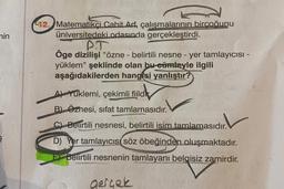 nin
§
12. Matematikçi Cahit Arf, çalışmalarının birçoğunu
üniversitedeki odasında gerçekleştirdi.
P.T
Öge dizilişi "özne - belirtili nesne - yer tamlayıcısı -
yüklem" şeklinde olan bu cümleyle ilgili
aşağıdakilerden hangisi yanlıştır?
A) Yuklemi, çekimli fiild
B) Öznesi, sifat tamlamasıdır.
C) Belirtili nesnesi, belirtili isim tamlamasıdır.
D) Yer tamlayıcısı Söz öbeğinden oluşmaktadır.
E) Belirtili nesnenin tamlayanı belgisiz zamirdir.
gerçek