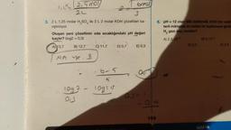 (2,5 mol
2L
3. 2 L 1,25 molar H₂SO ile 3 L 2 molar KOH çözeltileri ka-
nştinliyor.
Oluşan yeni çözeltinin oda sıcaklığındaki pH değeri
kaçtır? (log2 = 0,3)
A) 13,7
B) 12,7
MA..
1092
013
-
C) 11,7
Toma
3
D) 0,7
6-5
10g1 o
E) 0,3
0,3-1
159
6. pH = 12 olan 500 mililitrelik KOH nin sula
terli miktarda Al metali ile tepkimeye girdis
H₂ gazı kaç moldür?
A) 2,5.10-3
D) 0,5
B) 5.10-3
KİMYA
E) 2,5