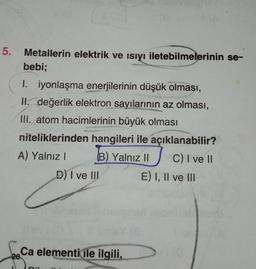 5.
s(8
Metallerin elektrik ve ısıyı iletebilmelerinin se-
bebi;
I. iyonlaşma enerjilerinin düşük olması,
II. değerlik elektron sayılarının az olması,
III. atom hacimlerinin büyük olması
niteliklerinden hangileri ile açıklanabilir?
A) Yalnız I
B) Yalnız II
C) I ve II
D) I ve III
levi (0
Ca elementi ile ilgili,
20
DUNG
E) I, II ve III
16