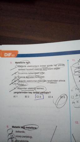 DIF 03
9.
8.
Metallerle ilgili,
1. Değerlik elektronların kristal içinde her yönde
serbest hareketi elektriği iletilmesini sağlar.
H. Sıcaklıkla iletkenlikleri artar.
Elektrik iletmeleri fizikseldir.
W.Değerlik elektronları çekirdek tarafından sıkıca
tutulur.
Alaşımları elektriği iletmez.
yargılarından kaç tanesi yanlıştır?
A) 1
B) 2 |C) 3
D) 4
Metalik bağ metallere:
iletkenlik,
II. yüzey parlaklığı,
II. işlenebilirlilik
E5
11.
11
1.
11
if
N
IC
12.