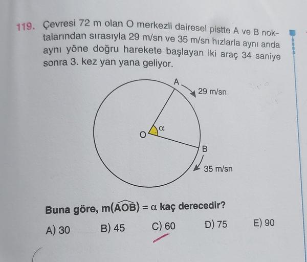 119. Çevresi 72 m olan O merkezli dairesel pistte A ve B nok-
talarından sırasıyla 29 m/sn ve 35 m/sn hızlarla aynı anda
aynı yöne doğru harekete başlayan iki araç 34 saniye
sonra 3. kez yan yana geliyor.
a
A
29 m/sn
B
35 m/sn
Buna göre, m(AOB) = a kaç der