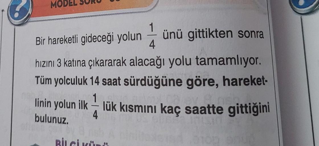 MODEL
Bir hareketli gideceği yolun ünü gittikten sonra
4
hızını 3 katına çıkararak alacağı yolu tamamlıyor.
Tüm yolculuk 14 saat sürdüğüne göre, hareket-
1
linin yolun ilklük kısmını kaç saatte gittiğini
arev a neh
bulunuz.
4
BİLGİ
-