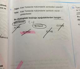 -üksek
ova ve
Yalnız III
ak
7. Yağız: Eski Türklerde hükümdarlık sembolleri nelerdir?
Yeliz: Eski Türklerde hükümdarlık sembolü olarak ---.
gösterilebilir.
Bu diyalogdaki boşluğa aşağıdakilerden hangisi
getirilemez?
(-)
A) Jaht
D) Traz
B) Davul
smiler nebmest
EXTuğ
amlo
C) Otağ
be me
10 Türk
ilk Ti
yokt
Bu
aşa
A)