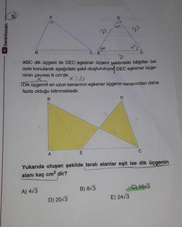 ►/benimhocam
B
B
A) 4√3
A
ACE
ABC dik üçgeni ile DEC eşkenar üçgeni şeklindeki kâğıtlar üst
üste konularak aşağıdaki şekil oluşturuluyor DEC eşkenar üçge-
ninin çevresi 6 cm'dir.
x>21
Dik üçgenin en uzun kenarının eşkenar üçgenin kenarından daha
fazla olduğu bilinmektedir.
E
D) 20√3
21
bo
B) 8√3
D
60
D
21
Yukarıda oluşan şekilde taralı alanlar eşit ise dik üçgenin
alanı kaç cm² dir?
60
E) 24√3
C
C) 16√3