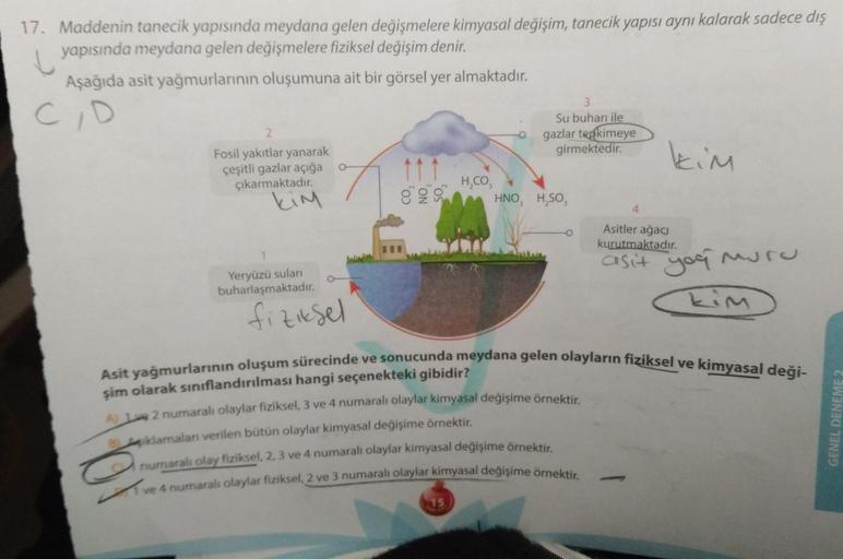 17. Maddenin tanecik yapısında meydana gelen değişmelere kimyasal değişim, tanecik yapısı aynı kalarak sadece dış
yapısında meydana gelen değişmelere fiziksel değişim denir.
Aşağıda asit yağmurlarının oluşumuna ait bir görsel yer almaktadır.
C/D
2
Fosil ya
