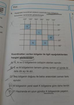 3
na
fta
ali
TYT
6. Aşağıdaki koordinat sistemi üzerinde beş bölgenin
konumları taranarak gösterilmiştir.
X
120° 140° 160° 180°
K
N
L
160° 140°
M
40°
20⁰
0°
20°
40°
Koordinatları verilen bölgeler ile ilgili aşağıdakilerden
hangisi söylenemez?
A) K, N ve O bölgelerinin izdüşüm alanları aynıdır.
B) ve M bölgelerinin tamamı güneş ışınları yıl içinde iki
defa dik açı ile alır.
C) Beş bölgenin doğusu ile batısı arasındaki zaman farkı
aynıdır.
D) M bölgesinin yerel saati K bölgesine göre daha ileridir.
E) 21 Haziranda en uzun gündüz K bölgesinde yaşanır.
8.