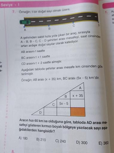 Seviye - I
8
N
L
K
S
7. Örneğin; t bir doğal sayı olmak üzere,
8.
A
B
D
A şehrinden sabit hızla yola çıkan bir araç, sırasıyla
A-B, B-C, C-D şehirleri arası mesafeyi, saat cinsinden
artan ardışık doğal sayılar olarak katediyor.
AB arasını t saatte
BC arası