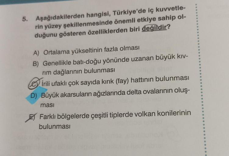 5.
Aşağıdakilerden hangisi, Türkiye'de iç kuvvetle-
rin yüzey şekillenmesinde önemli etkiye sahip ol-
duğunu gösteren özelliklerden biri değildir?
A) Ortalama yükseltinin fazla olması
B) Genellikle batı-doğu yönünde uzanan büyük kıv-
rım dağlarının bulunma