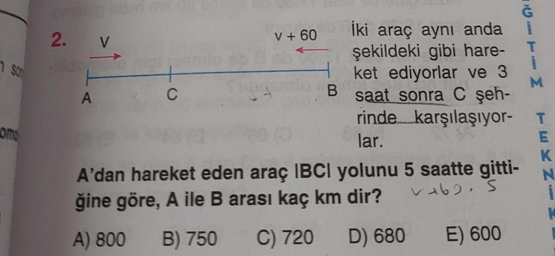 SO
om
2. V
1
A
+
C
V + 60
İki araç aynı anda
şekildeki gibi hare-
ket ediyorlar ve 3
B saat sonra C şeh-
rinde karşılaşıyor-
lar.
A'dan hareket eden araç IBCI yolunu 5 saatte gitti-
ğine göre, A ile B arası kaç km dir?
v162. S
A) 800 B) 750
C) 720 D) 680
E