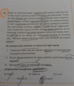 26. Doğal ve toplumsal olaylar, yaşamın çeşitli olguları hakkında top-
lumda oluşan popüler görüşler mitoslarda dile getirilmiştir. Filmler
de tipki mitoslar gibi yaratıcısının kişisel etkisini farklı insanların
zihnine taşıyan, kolektif, toplumsal ürünlerdir. Bu nedenle mitosla-
rin hem yapısal hem de psikolojik işleyişlerini açıklayan kuramlar-
dan yola çıkarak sinemayı "modern mitoloji" olarak değerlendir-
mek mümkündür. Aslında sinema tarihsel olarak dramanın da bir
devamıdır. Kendine özgü klasik temellere sahip olan drama, özün-
de yazınsal bir tür olduğu için mitoslardaki tematik ve örneksel
yapı, dramanın ekrana yansımış biçimi olan filmlerde de kendini
gösterir.
Bu parçaya göre mitoslar ve sinema ile ilgili olarak
I. Yöntemleri farklı olsa da insanları değiştirme ve dönüştürebil-
me güçleri bulunmaktadır.
II. Birçok kişi ve nesnenin bir araya gelerek oluşturduğu sosyal
eserlerdir.
III. Benzer Konulara ve bütünlüğe sahiplerdir.
yargılarından hangilerine ulaşılabilir?
A) Yalniz
B) Yalnız II
D) II ve III
E1, II ve III
C) I ve II