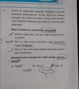 ?
3.
Tarihin ilk çağlarında toplumlar etkileşime geçerek
birbirlerini etkilemişlerdir. Ancak tarihte bu ifadeye
uymayan tek toplum ise Mısır olmuş, tarihî devirleri
hiçbir toplumla etkileşime girmediği için sırasına göre
yaşamıştır.
Mısır'ın tarihte bu yönüyle tek olmasındar
etrafının dağ, deniz, çöl gibi doğal engellerle çev-
rili olması,
l. iklim ve bitki örtüsü yönünden insan yaşantısına
uygun olmaması,
III. Mısır'ın Tanrı-kral olarak görülen firavunlar tarafın-
dan yönetilmesi
durumlarından hangilerinin etkili olduğu savunu-
lamaz?
A) Yalnız 1
D) +ve ll
B) Yalnız II
E) II ve III
Yalnız III