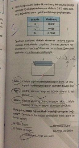 mla
ile
niş
kili
as
5. Bir fizik öğretmeni, iletkenlik ve direnç konusunu işlediği
dersinde öğrencileriyle bazı maddelerin 25°C deki özdi-
renç değerlerini içeren şekildeki tabloyu paylaşmıştır.
Madde
K
L
M
G
Öğretmen şekildeki elektrik devresini tahtaya çizerek
tablodaki maddelerden yapılmış direncin devrede kul-
lanılması durumunda gözlenecek durumların öğrencileri
tarafından yorumlanmasını istemiştir.
Özdirenç
0,032
0,035
0,0282
l
Selim K teliyle yapılmış dirençten geçen akım, M teliy-
le yapılmış dirençten geçen akımdan büyük olur.
V=I.R
I b
Ayşe Elektrik akımına karşı en büyük direnci L teli
gösterir.
APYalnız Selim
C) Selami ve Ayşe
Selami: M teliyle yapılmış dirençten geçen akım L teliyle
yapılmış dirençten geçen akımdan büyüktür.
Buna göre, hangi öğrencilerin verdiği cevaplar doğ-
rudur? (Devrede kullanılacak dirençlerin kesit alanı ve
boyları eşittir.)
B) Yalnız Ayşe
D) Ayşe ve Selim
E) Selami, Ayşe ve Selim