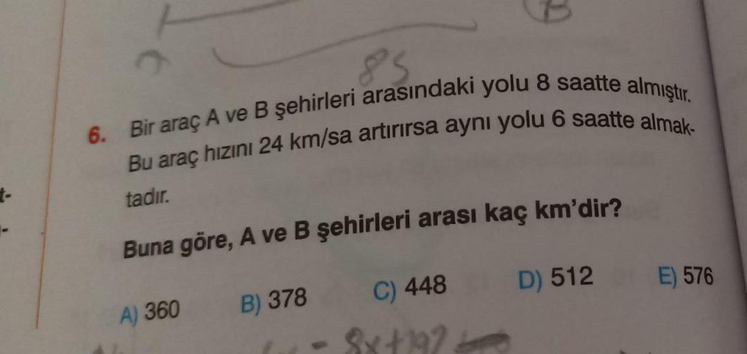 t-
85
6. Bir araç A ve B şehirleri arasındaki yolu 8 saatte almıştır.
Bu araç hızını 24 km/sa artırırsa aynı yolu 6 saatte almak-
tadır.
Buna göre, A ve B şehirleri arası kaç km'dir?
A) 360
B) 378
C) 448
D) 512
E) 576