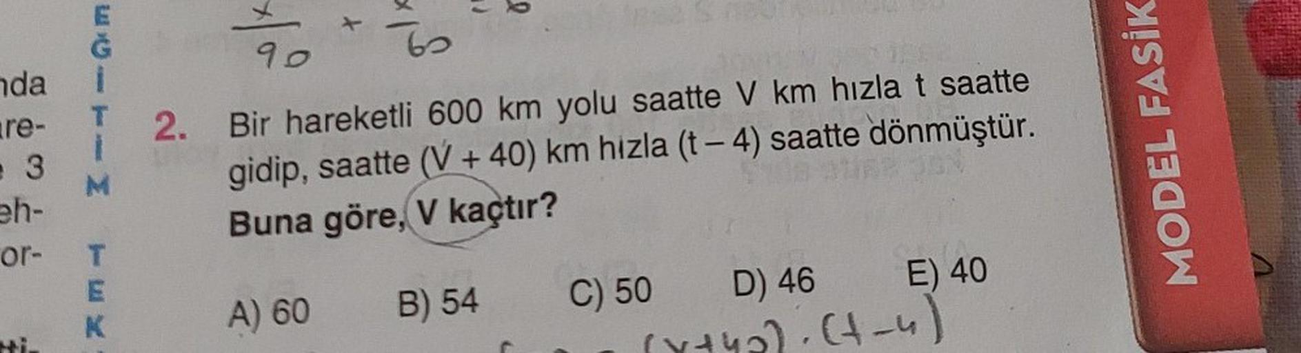 nda i
are-
3
eh-
or-
MILISm
Mi.
T
K
90
127
2. Bir hareketli 600 km yolu saatte V km hızla t saatte
gidip, saatte (V+40) km hizla (t-4) saatte dönmüştür.
Buna göre, V kaçtır?
A) 60
B) 54
D) 46
(x+4₂): (+-4)
E) 40
C) 50
MODEL FASİK