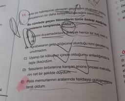 si
11. Artık bir hatırlayıcısı olmayan geçmişimi oluşturan yapboz
Bu cümlede geçen fiilimsilerin türce özdeşi aşağıdaki
parçalarının bir daha birleştirilebileceğini sanmıyorum.
cümlelerin hangisinde yoktur?
Sesimi duyamadıklarını anlayalı henüz bir kaç saat ol
B Karabasanın gelip göğsüme oturduğu kimi geceleri hiç
unutmadım.
C) Uyanıp bir kâbusun içinde olduğumu anladığımda te
laşla öksürdüm.
du
D) Telsizlerin birbirlerine karışan anons öncesi melodile-
rini net bir şekilde duydum.
E) Polis memurlarının aralarında fısıldayıp gülüşmelerine
tanık oldum.
Zar
OL
M
Ö
(1)
SC
a