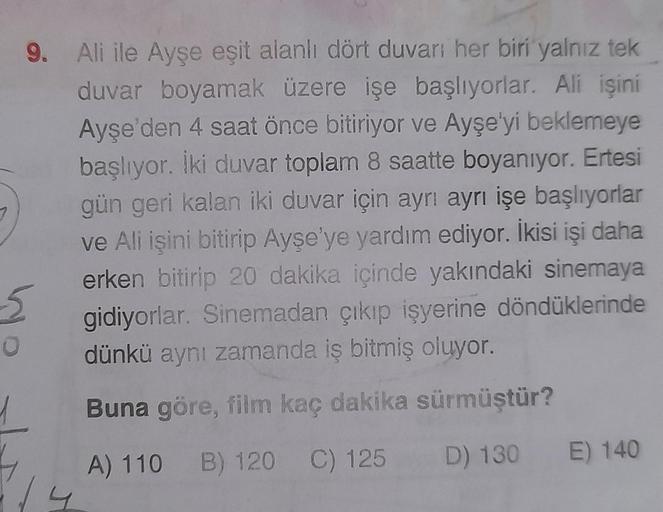 9. Ali ile Ayşe eşit alanlı dört duvarı her biri yalnız tek
duvar boyamak üzere işe başlıyorlar. Ali işini
Ayşe'den 4 saat önce bitiriyor ve Ayşe'yi beklemeye
başlıyor. İki duvar toplam 8 saatte boyanıyor. Ertesi
gün geri kalan iki duvar için ayrı ayrı işe