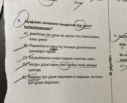 E) her
8. Aşağıdaki cümlelerin hangisinde kişi zamiri
kullanılmamıştır?
A) Aranızdan biri çıksa da yapılan tüm haksızlıklara
karşı gelse!
B) Yaşadıklarım bana hiç kimseye güvenmemem
gerektiğini öğretti.
C) Söylediklerine ondan başkası inanmaz zaten.
D) Aldığın güzel haber, beni tarifsiz mutlu etmeye
yetmişti.
E Başkası için güzel düşünelim ki başkaları da bizim
için güzel düşünsün.
3D yayınları
T
Turk
11. Kendin
eksik
IV
Bu cü
zami
A) I v