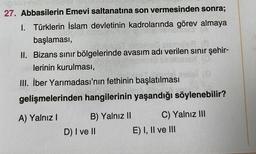 27. Abbasilerin Emevi saltanatına son vermesinden sonra;
I. Türklerin İslam devletinin kadrolarında görev almaya
başlaması,
Sen sen
II. Bizans sınır bölgelerinde avasım adı verilen sınır şehir-
lerinin kurulması,
(C)
III. İber Yarımadası'nın fethinin başlatılması
gelişmelerinden hangilerinin yaşandığı söylenebilir?
A) Yalnız I
B) Yalnız II
D) I ve II
C) Yalnız III
E) I, II ve III