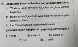 27. Abbasilerin Emevi saltanatına son vermesinden sonra;
I. Türklerin İslam devletinin kadrolarında görev almaya
başlaması,
Sen sen
II. Bizans sınır bölgelerinde avasım adı verilen sınır şehir-
lerinin kurulması,
(C)
III. İber Yarımadası'nın fethinin başlatılması
gelişmelerinden hangilerinin yaşandığı söylenebilir?
A) Yalnız I
B) Yalnız II
D) I ve II
C) Yalnız III
E) I, II ve III