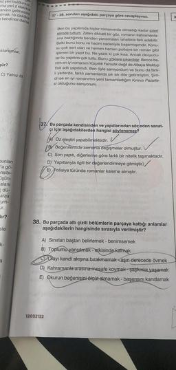 iz yeri buldunuz.
ınız yeri 2 dakika
anızın gelmesini
almak 10 dakika
kendinizi daha
klanamaz.
şür?
C) Yalnız III
albo
bunları
l'a gö-
-nsibi-
işün-
alanı
e dü-
arzu
um-
Lir.
lır?
sle
k-
3
37-38. soruları aşağıdaki parçaya göre cevaplayınız.
Ben bu yapıtımda hiçbir romanımda olmadığı kadar ipleri
elimde tuttum. Zaten dikkatli bir göz, romanın kahramanla-
rına baktığında benden yansımaları rahatlıkla fark edebilir.
Belki bunu konu ve hacim nedeniyle başarmışımdır. Konu-
su çok sert olan ve hemen hemen polisiye bir roman gibi
işlenen bir yapıt bu. Ne yazık ki çok kısa. Ancak okuyucu-
lar bu yapıtımı çok tuttu. Bunu göklere çıkardılar. Bence be-
nim en iyi romanım Yüzyıllık Yalnızlık değil de Albaya Mektup
Yok adlı yapıtımdı. Ben öyle sanıyordum ve bunu da fark-
li yerlerde, farklı zamanlarda sık sık dile getirmiştim. Şim-
di ise en iyi romanımın yeni tamamladığım Kırmızı Pazarte-
si olduğunu sanıyorum.
37. Bu parçada kendisinden ve yapıtlarından söz eden sanat-
çı için aşağıdakilerden hangisi söylenemez?
L
12032122
Öz eleştiri yapabilmektedir.
WILH
BY Beğenilerinde zamanla değişmeler olmuştur.
C) Son yapıtı, diğerlerine göre farklı bir nitelik taşımaktadır.
D) Yapıtlarıyla ilgili bir değerlendirmeye gitmiştir.
E) Polisiye türünde romanlar kaleme almıştır.
38. Bu parçada altı çizili bölümlerin parçaya kattığı anlamlar
aşağıdakilerin hangisinde sırasıyla verilmiştir?
A) Sınırları baştan belirlemek - benimsemek
B) Toplumu yansıtmak - etkisinde kalmak
COlayı kendi akışına bırakmamak aşırı derecede övmek
D) Kahramanla arasına mesafe koymak şaşkınlık yaşamak
E) Qkurun beğenisini ölçüt almamak - başarısını kanıtlamak