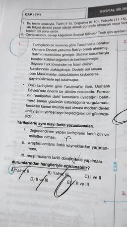 ipibie
ÇAP/TYT
1. Bu testte sırasıyla, Tarih (1-5), Coğrafya (6-10), Felsefe (11-15).
lak Bilgisi
toplam 25 soru vardır.
2. Cevaplarınızı, cevap kâğıdının Sosyal Bilimler Testi için ayrılan
1.
av s
Tarihçilerin bir kısmına göre Tanzimat'la beraber
Osmanlı Devleti yalnızca Batı'yı örnek almamış,
Batı'nın kontrolüne girmiştir. Batı'nın kurumlarıyla
beraber kültürel değerleri de benimsenmiştir.
Böylece Türk töresinden ve İslam dininin
kurallarından uzaklaşılmıştır. Devletin asli unsuru
olan Müslümanlar, üstünlüklerini kaybederek
gayrimüslimlerle eşit tutulmuştur.
Bazı tarihçilere göre Tanzimat'ın ilanı, Osmanlı
Devleti'nde önemli bir dönüm noktasıdır. Ferma-
nın 'padişahın dahi' kanunlara uyacağını belirt-
mesi, kanun gücünün üstünlüğünü vurgulaması,
herkesin kanun önünde eşit olması modern devlet
anlayışının yerleşmeye başladığının bir gösterge-
sidir.
Tarihçilerin aynı olayı farklı yorumlamaları,
1. değerlendirme yapan tarihçilerin farklı din ve
milletten olması,
II. araştırmacıların farklı kaynaklardan yararlan-
SOSYAL BİLİM
ması,
III. araştırmaların farklı dönemlerde yapılması
durumlarından hangileriyle açıklanabilir?
A)Yalnız II
B) Yalnız
ander ty
D) II ve III
C) I ve II
EX, II ve III
2.
3.