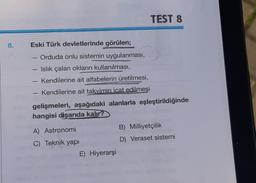 8.
Eski Türk devletlerinde görülen;
Orduda onlu sistemin uygulanması,
- Islık çalan okların kullanılması,
Kendilerine ait alfabelerin üretilmesi,
- Kendilerine ait takvimin icat edilmesi
gelişmeleri, aşağıdaki alanlarla eşleştirildiğinde
hangisi dişarıda kalır?
A) Astronomi
C) Teknik yapı
TEST 8
E) Hiyerarşi
B) Milliyetçilik
D) Veraset sistemi