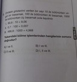 Ondalık gösterimi verilen bir sayı 10 ile bölünürken vir-
gül bir basamak, 100 ile bölünürken iki basamak, 1000
ile bölünürken üç basamak sola kaydırılır.
1. 90,6 : 10 = 9,06
II. 0,7: 100 = 0,007
III. 496,8: 1000 = 4,968
2.
Yukarıdaki bölme işlemlerinden hangilerinin sonucu
doğrudur?
A) I ve II.
C) II ve III.
B) I ve III.
D) I, II ve III.
HIZ YAYINLARI