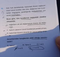 10.
Eski Türk devletlerinde, toplumsal düzeni sağlayan
sözlü hukuk kuralları olan töre, değişmez katı kural-
lardan oluşmamış, gerektiğinde değişebilmesi için
esnek tutulmustur.
Buna göre, töre kurallarının değişebilir nitelikte
olmasında;
kağanların sık sık değişmesiyle törenin de değiş-
mesi,
II. toplum yapısının hukuk kurallarıyla paralel olması,
III. toplumsal düzenin dinamik bir yapıya sahip olma-
SI
durumlarından hangilerinin etkili olduğu savunu-
labilir?
A) Yalnız I
B) Yalnız II
Il ve III
||
C) I ve II
E) I, II ve III