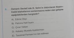 6.
Osmanlı Devleti'nde III. Selim'in öldürülerek Nizam-ı
Cedid Islahatlarının sonlanmasına neden olan gelişme
aşağıdakilerden hangisidir?
A) Edirne Olayı
B) Patrona Halil İsyanı
C) Çınar Vakası
D) Kabakçı Mustafa Ayaklanması
E) Tanzimat Fermanı'nın ilan edilmesi