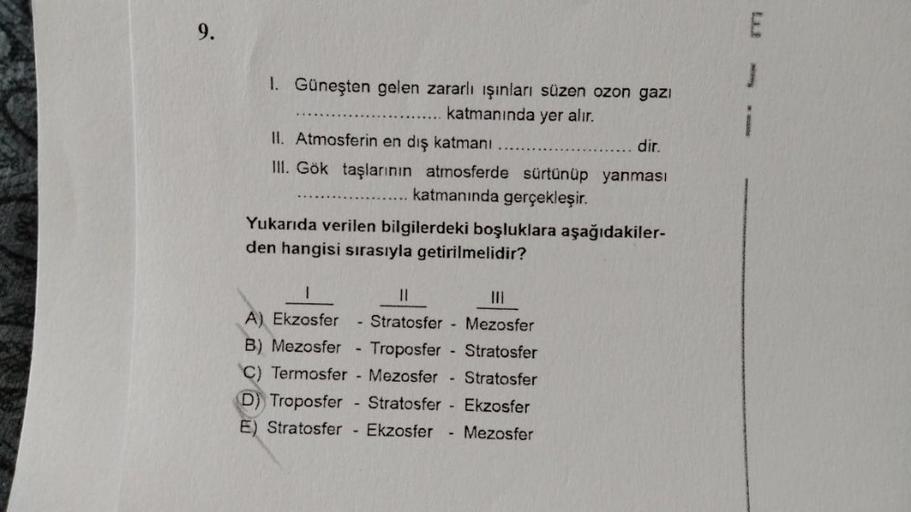 9.
1. Güneşten gelen zararlı ışınları süzen ozon gazı
katmanında yer alır.
II. Atmosferin en dış katmanı
dir.
III. Gök taşlarının atmosferde sürtünüp yanması
katmanında gerçekleşir.
Yukarıda verilen bilgilerdeki boşluklara aşağıdakiler-
den hangisi sırasıy